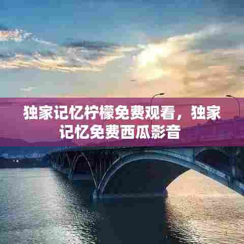 独家记忆柠檬免费观看，独家记忆免费西瓜影音 