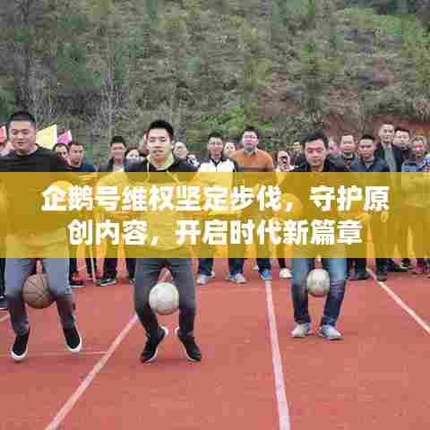 企鹅号维权坚定步伐，守护原创内容，开启时代新篇章