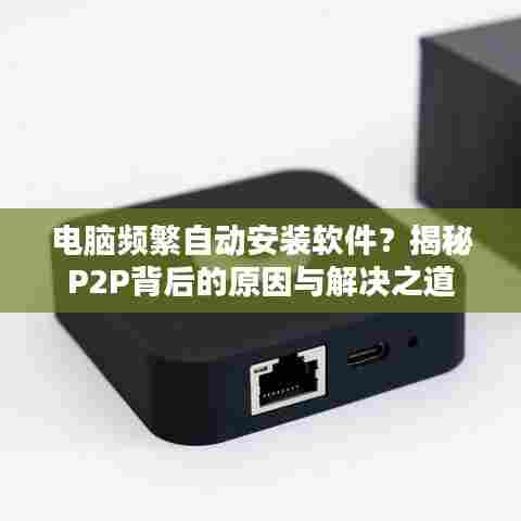 电脑频繁自动安装软件?揭秘P2P背后的原因与解决之道