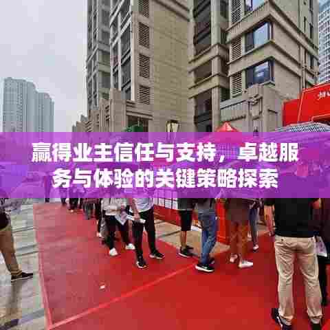 赢得业主信任与支持，卓越服务与体验的关键策略探索