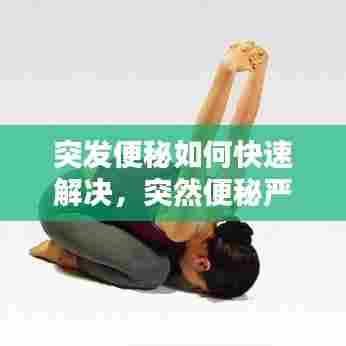 突发便秘如何快速解决,突然便秘严重怎么办怎样做能快速排便