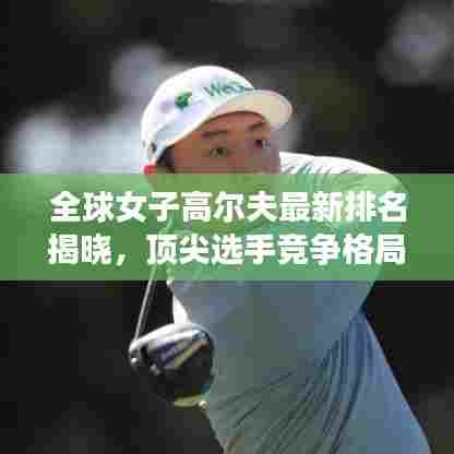 全球女子高尔夫最新排名揭晓，顶尖选手竞争格局大揭秘！