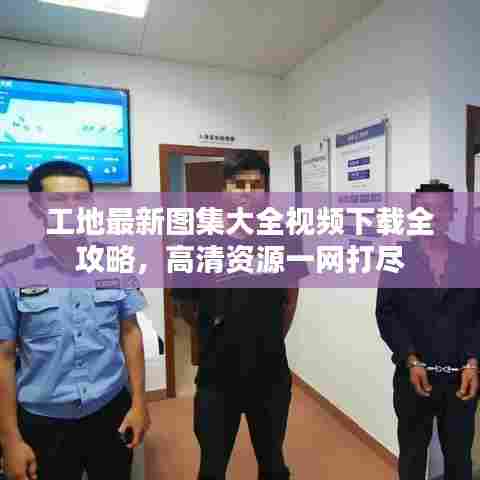 工地最新图集大全视频下载全攻略，高清资源一网打尽