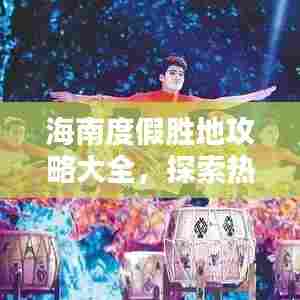 海南度假胜地攻略大全，探索热带风情，尽享海岛魅力