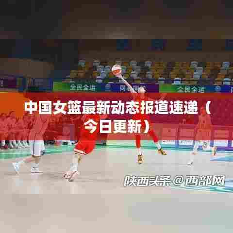 中国女篮最新动态报道速递（今日更新）