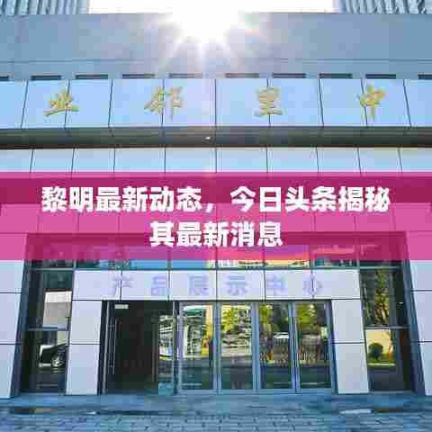 黎明最新动态，今日头条揭秘其最新消息