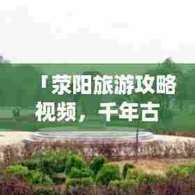 「荥阳旅游攻略视频,千年古县的魅力之旅全解析」