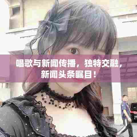 唱歌与新闻传播,独特交融,新闻头条瞩目!