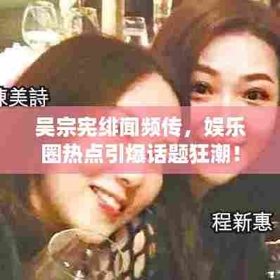吴宗宪绯闻频传,娱乐圈热点引爆话题狂潮!