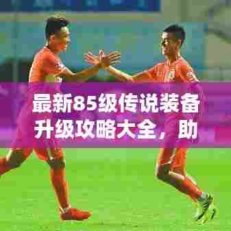 最新85级传说装备升级攻略大全,助你轻松提升战斗力!