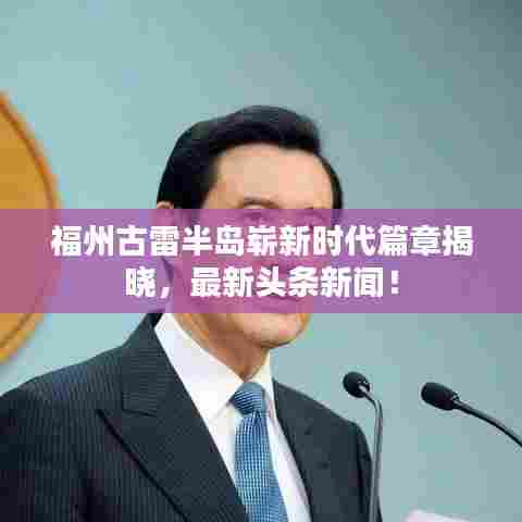 福州古雷半岛崭新时代篇章揭晓,最新头条新闻!