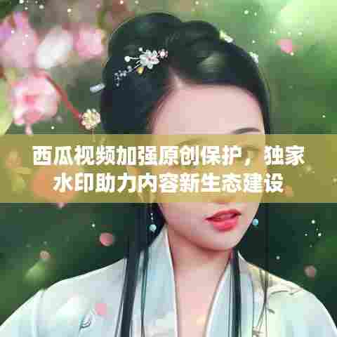 西瓜视频加强原创保护，独家水印助力内容新生态建设