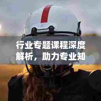 行业专题课程深度解析，助力专业知识强化与职业发展提升