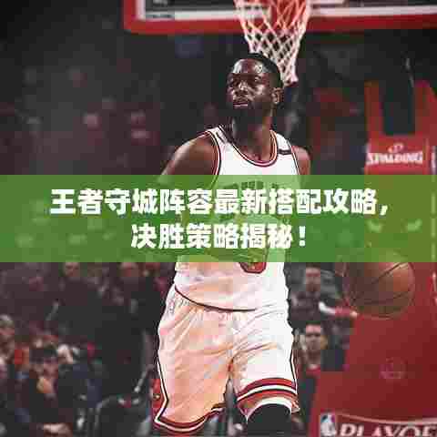 王者守城阵容最新搭配攻略，决胜策略揭秘！