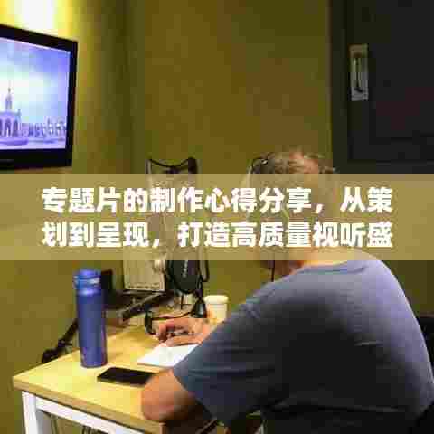 专题片的制作心得分享，从策划到呈现，打造高质量视听盛宴！