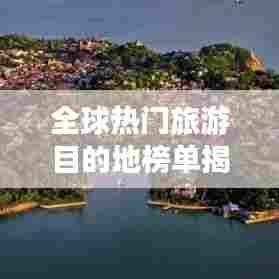 全球热门旅游目的地榜单揭晓,各省景点排名大揭秘!