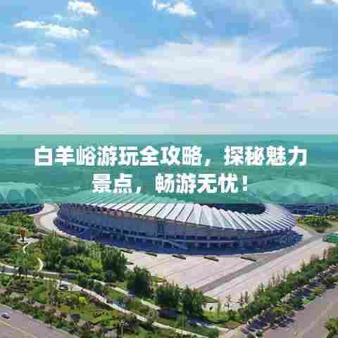 白羊峪游玩全攻略,探秘魅力景点,畅游无忧!