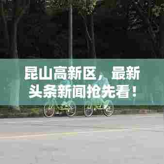 昆山高新区,最新头条新闻抢先看!