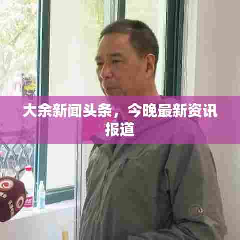 大余新闻头条，今晚最新资讯报道