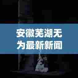 安徽芜湖无为最新新闻头条，一览无遗！