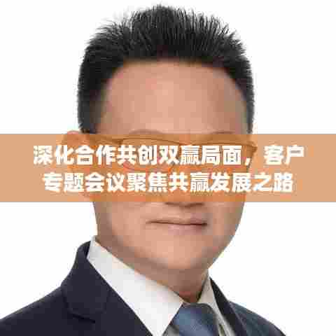 深化合作共创双赢局面，客户专题会议聚焦共赢发展之路