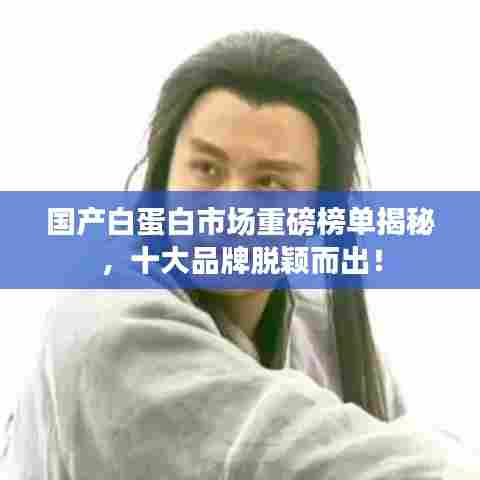 国产白蛋白市场重磅榜单揭秘，十大品牌脱颖而出！