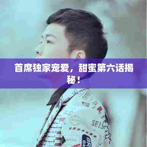 首席独家宠爱，甜蜜第六话揭秘！