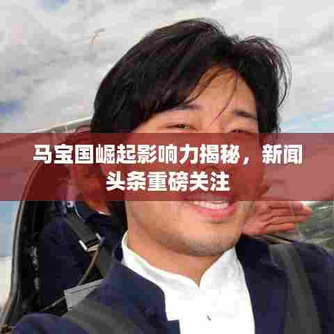 马宝国崛起影响力揭秘，新闻头条重磅关注