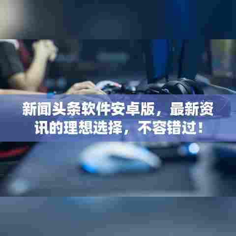 新闻头条软件安卓版,最新资讯的理想选择,不容错过!