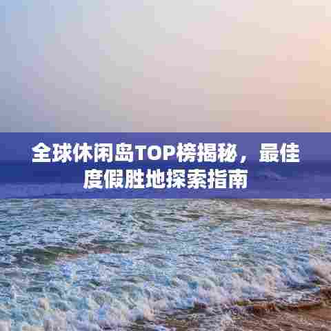 全球休闲岛TOP榜揭秘，最佳度假胜地探索指南